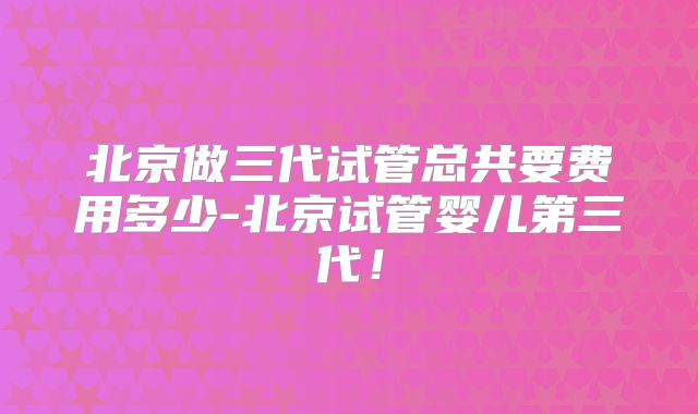 北京做三代试管总共要费用多少-北京试管婴儿第三代!