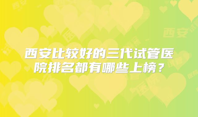 西安比较好的三代试管医院排名都有哪些上榜？