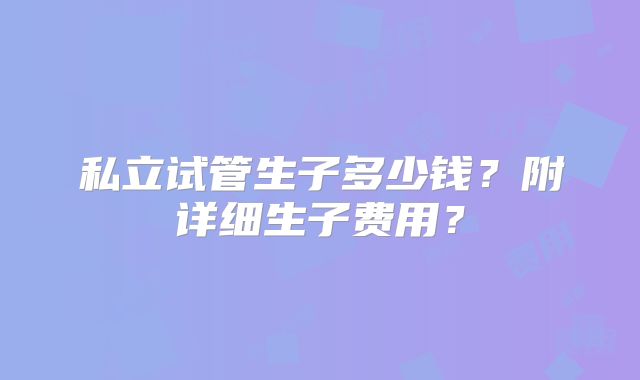 私立试管生子多少钱？附详细生子费用？