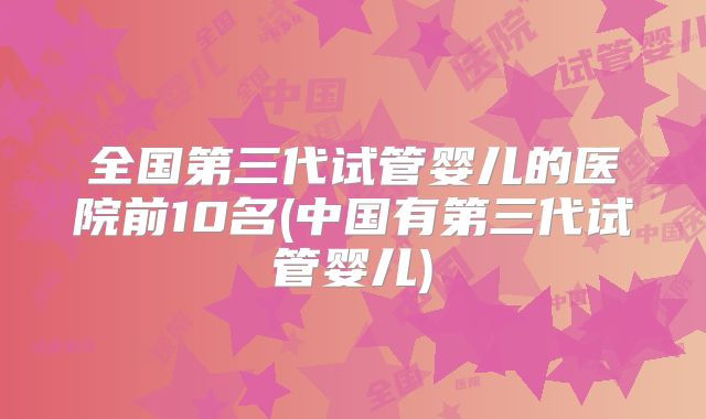 全国第三代试管婴儿的医院前10名(中国有第三代试管婴儿)