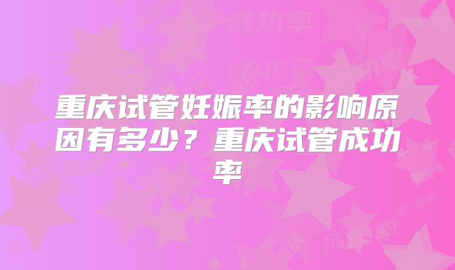重庆试管妊娠率的影响原因有多少？重庆试管成功率