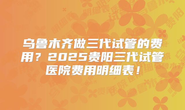 乌鲁木齐做三代试管的费用？2025贵阳三代试管医院费用明细表！