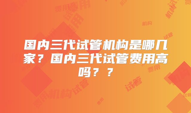 国内三代试管机构是哪几家？国内三代试管费用高吗？？