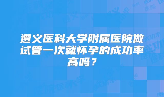 遵义医科大学附属医院做试管一次就怀孕的成功率高吗?