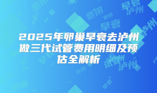 2025年卵巢早衰去泸州做三代试管费用明细及预估全解析