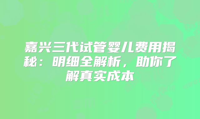 嘉兴三代试管婴儿费用揭秘：明细全解析，助你了解真实成本