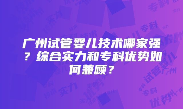 广州试管婴儿技术哪家强？综合实力和专科优势如何兼顾？