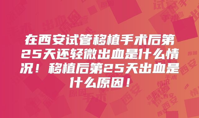 在西安试管移植手术后第25天还轻微出血是什么情况！移植后第25天出血是什么原因！