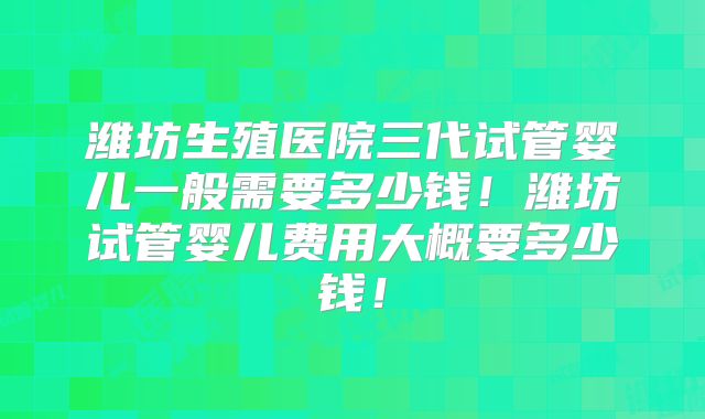 潍坊生殖医院三代试管婴儿一般需要多少钱！潍坊试管婴儿费用大概要多少钱！
