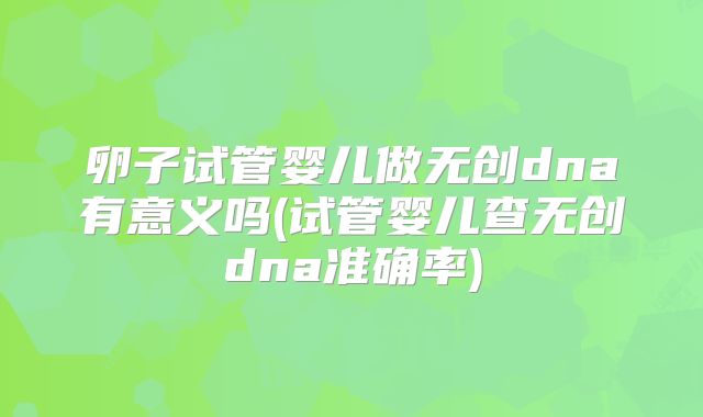 卵子试管婴儿做无创dna有意义吗(试管婴儿查无创dna准确率)