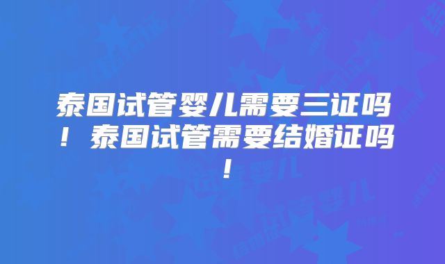 泰国试管婴儿需要三证吗!泰国试管需要结婚证吗!