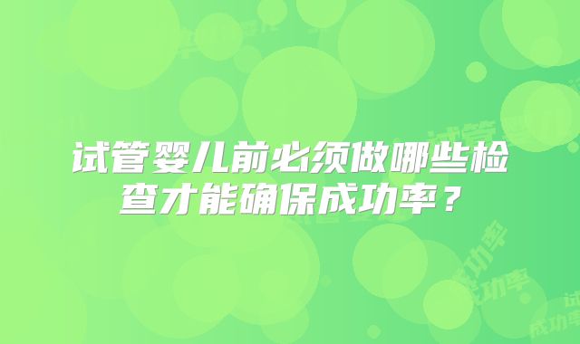 试管婴儿前必须做哪些检查才能确保成功率？