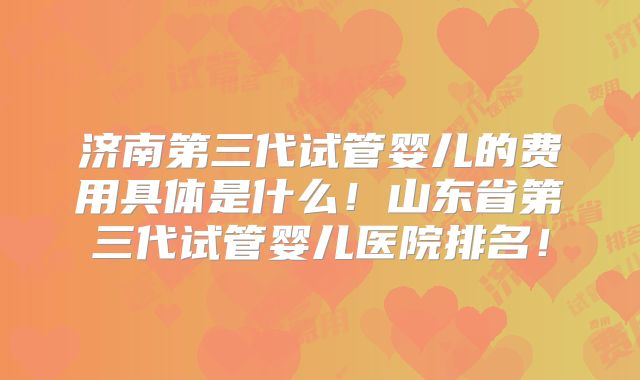 济南第三代试管婴儿的费用具体是什么！山东省第三代试管婴儿医院排名！