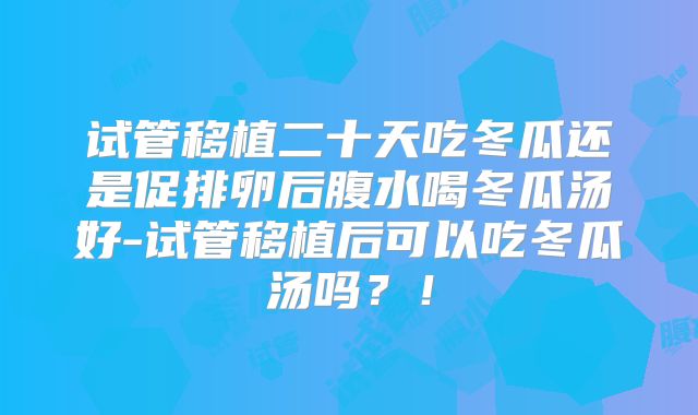 试管移植二十天吃冬瓜还是促排卵后腹水喝冬瓜汤好-试管移植后可以吃冬瓜汤吗？！