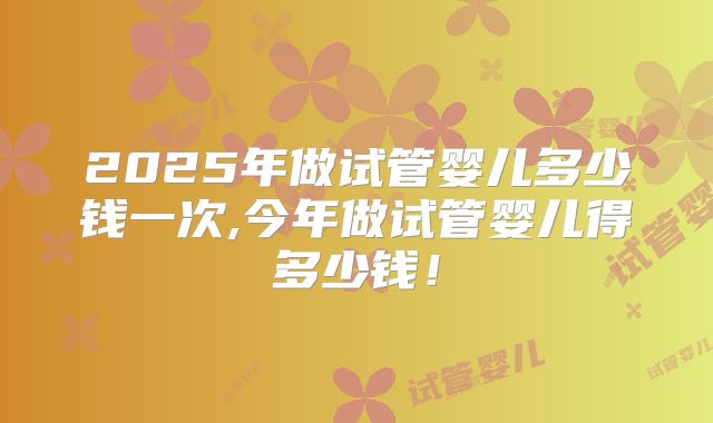 2025年做试管婴儿多少钱一次,今年做试管婴儿得多少钱!