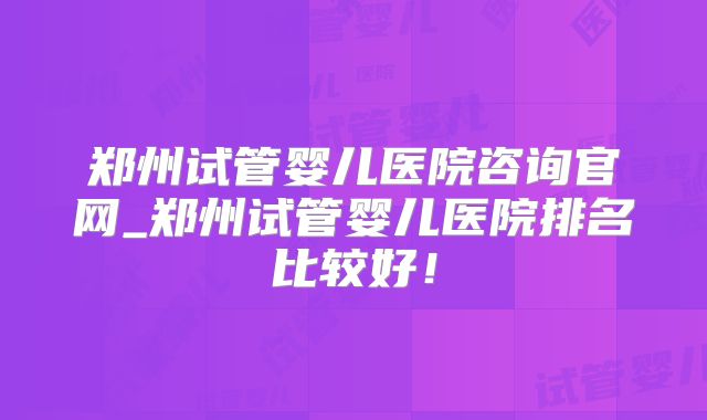 郑州试管婴儿医院咨询官网_郑州试管婴儿医院排名比较好！