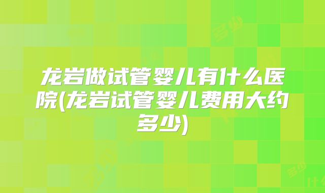龙岩做试管婴儿有什么医院(龙岩试管婴儿费用大约多少)