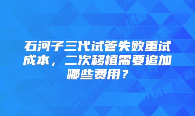 石河子三代试管失败重试成本，二次移植需要追加哪些费用？