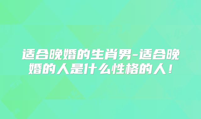 适合晚婚的生肖男-适合晚婚的人是什么性格的人！
