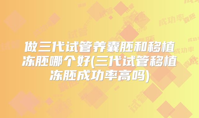 做三代试管养囊胚和移植冻胚哪个好(三代试管移植冻胚成功率高吗)