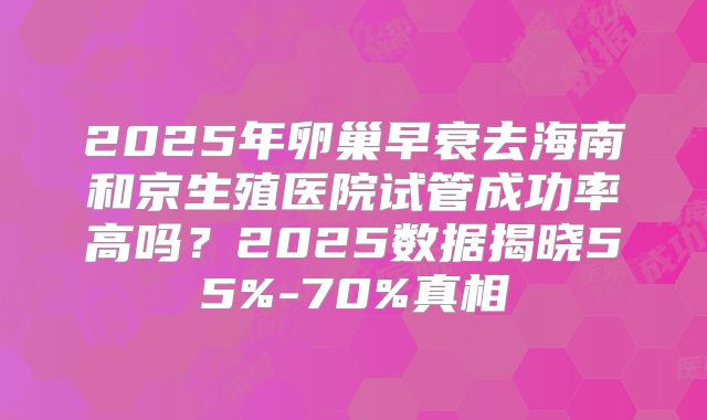 2025年卵巢早衰去海南和京生殖医院试管成功率高吗?2025数据揭晓55%-70%真相
