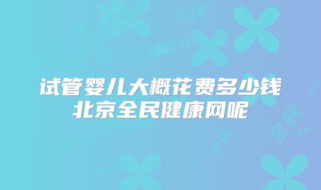 试管婴儿大概花费多少钱北京全民健康网呢