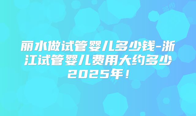 丽水做试管婴儿多少钱-浙江试管婴儿费用大约多少2025年！