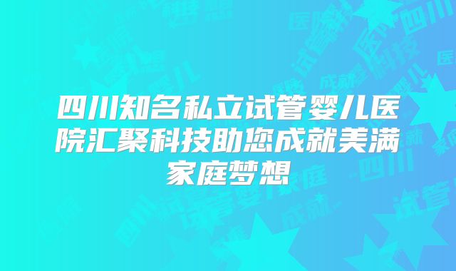 四川知名私立试管婴儿医院汇聚科技助您成就美满家庭梦想