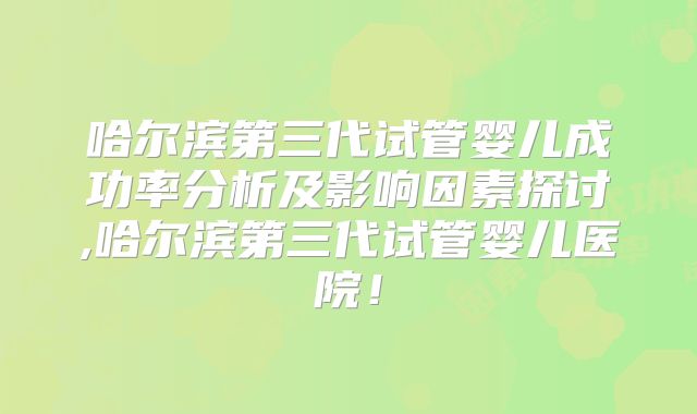 哈尔滨第三代试管婴儿成功率分析及影响因素探讨,哈尔滨第三代试管婴儿医院!