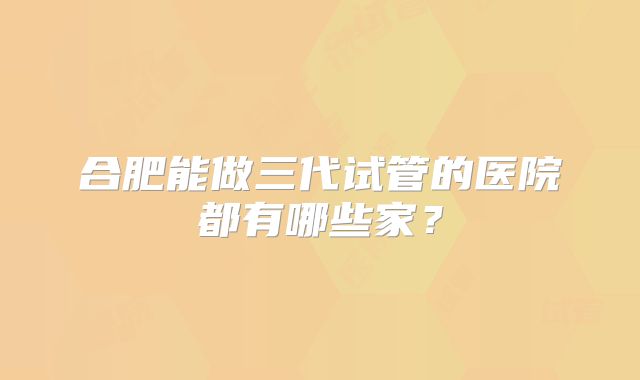 合肥能做三代试管的医院都有哪些家？