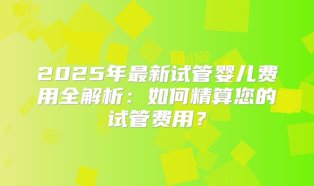 2025年最新试管婴儿费用全解析：如何精算您的试管费用？