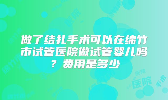 做了结扎手术可以在绵竹市试管医院做试管婴儿吗？费用是多少