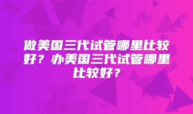 做美国三代试管哪里比较好？办美国三代试管哪里比较好？