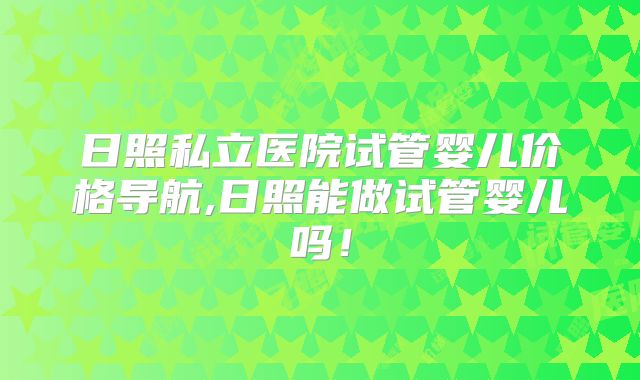 日照私立医院试管婴儿价格导航,日照能做试管婴儿吗！