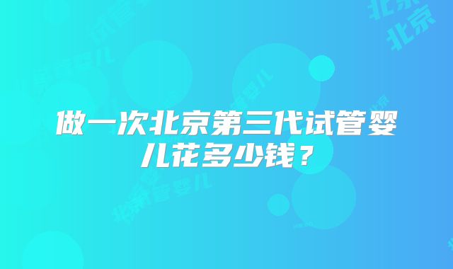 做一次北京第三代试管婴儿花多少钱?