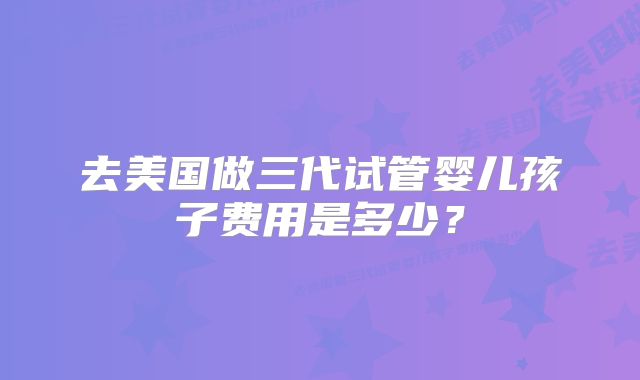 去美国做三代试管婴儿孩子费用是多少?