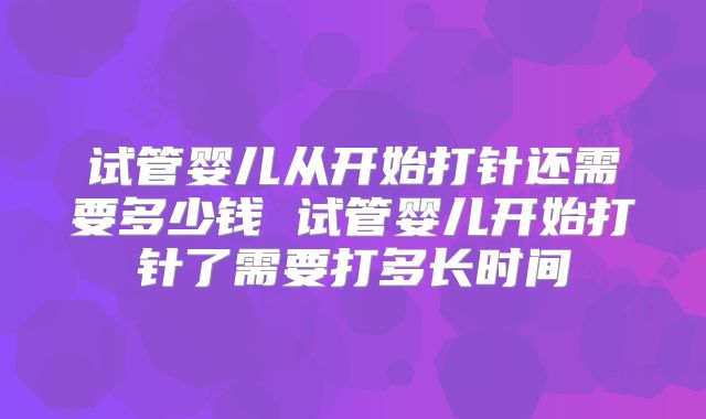 试管婴儿从开始打针还需要多少钱 试管婴儿开始打针了需要打多长时间