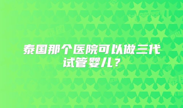 泰国那个医院可以做三代试管婴儿?