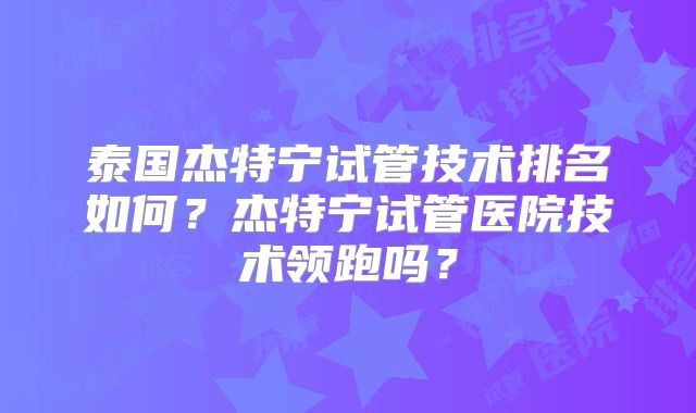 泰国杰特宁试管技术排名如何？杰特宁试管医院技术领跑吗？