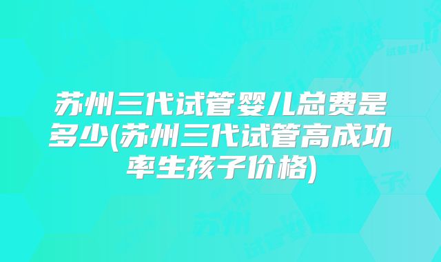 苏州三代试管婴儿总费是多少(苏州三代试管高成功率生孩子价格)
