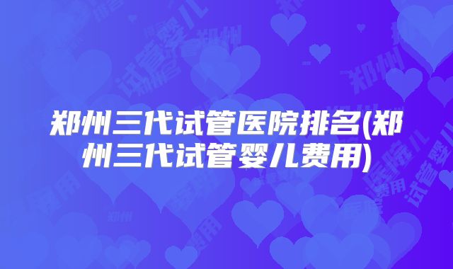 郑州三代试管医院排名(郑州三代试管婴儿费用)