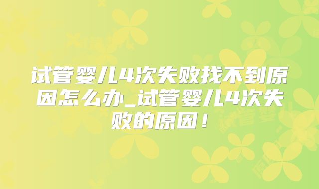 试管婴儿4次失败找不到原因怎么办_试管婴儿4次失败的原因！