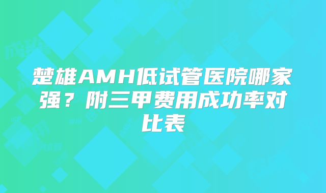 楚雄AMH低试管医院哪家强？附三甲费用成功率对比表