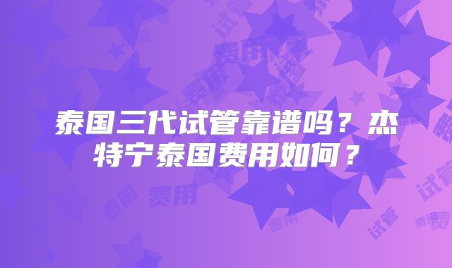 泰国三代试管靠谱吗？杰特宁泰国费用如何？