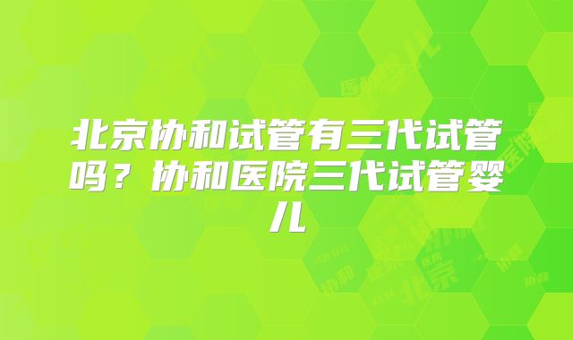 北京协和试管有三代试管吗？协和医院三代试管婴儿