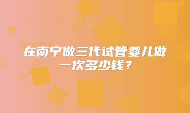 在南宁做三代试管婴儿做一次多少钱？