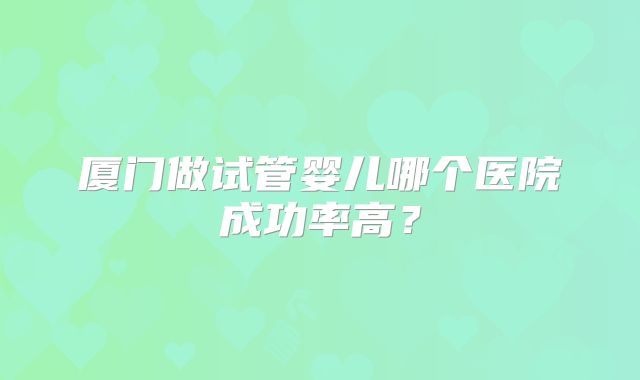 厦门做试管婴儿哪个医院成功率高?