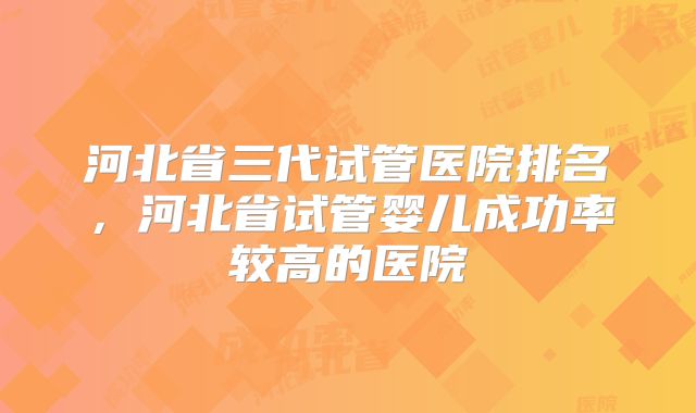 河北省三代试管医院排名，河北省试管婴儿成功率较高的医院