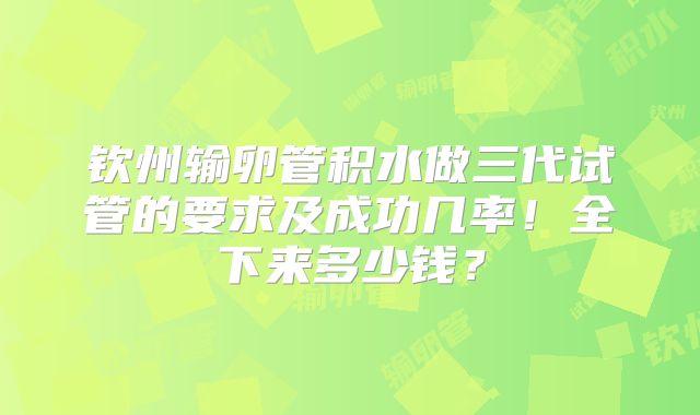 钦州输卵管积水做三代试管的要求及成功几率！全下来多少钱？