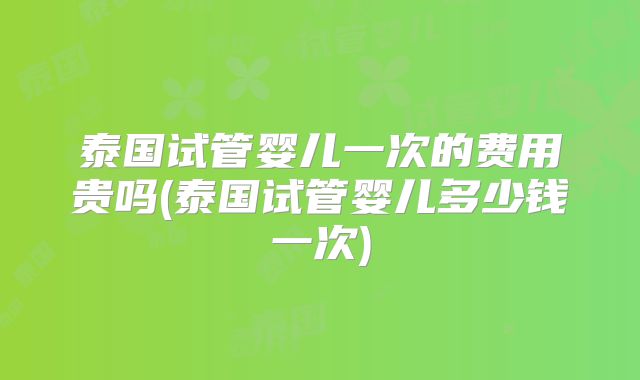 泰国试管婴儿一次的费用贵吗(泰国试管婴儿多少钱一次)